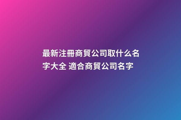 最新注冊商貿公司取什么名字大全 適合商貿公司名字-第1張-公司起名-玄機派